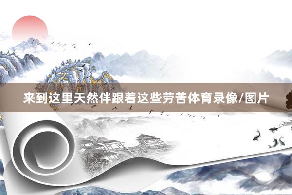 来到这里天然伴跟着这些劳苦体育录像/图片