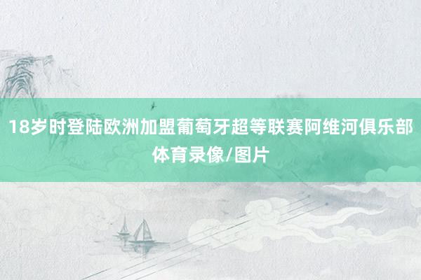 18岁时登陆欧洲加盟葡萄牙超等联赛阿维河俱乐部体育录像/图片