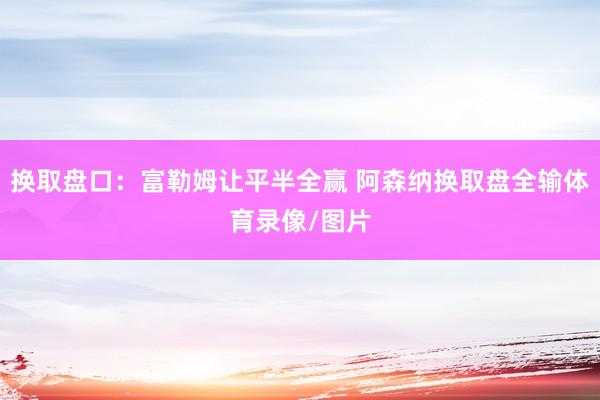 换取盘口：富勒姆让平半全赢 阿森纳换取盘全输体育录像/图片