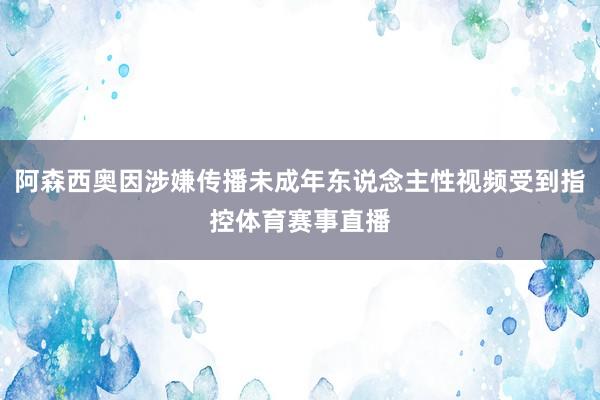 阿森西奥因涉嫌传播未成年东说念主性视频受到指控体育赛事直播