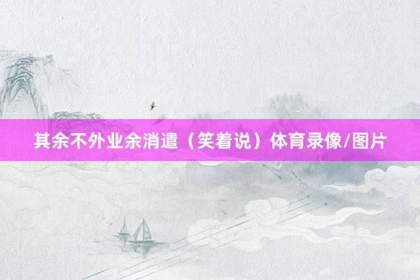 其余不外业余消遣(笑着说)体育录像/图片