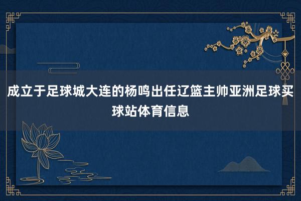 成立于足球城大连的杨鸣出任辽篮主帅亚洲足球买球站体育信息
