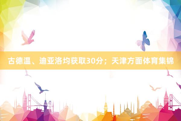 古德温、迪亚洛均获取30分；天津方面体育集锦