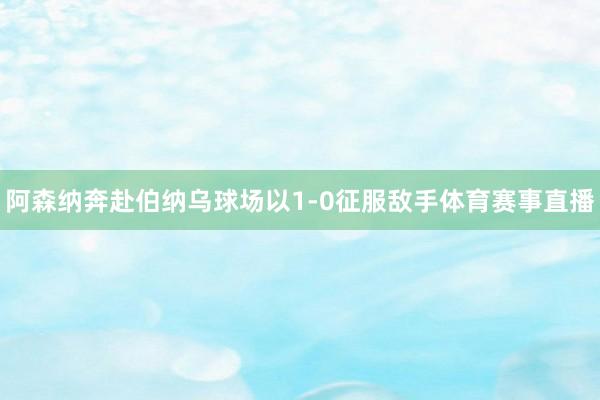 阿森纳奔赴伯纳乌球场以1-0征服敌手体育赛事直播