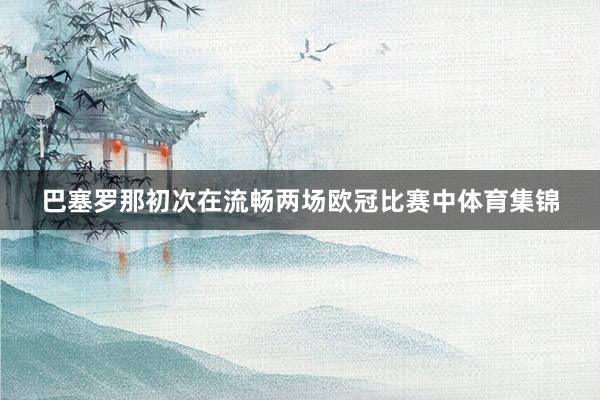 巴塞罗那初次在流畅两场欧冠比赛中体育集锦