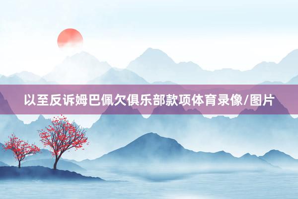 以至反诉姆巴佩欠俱乐部款项体育录像/图片