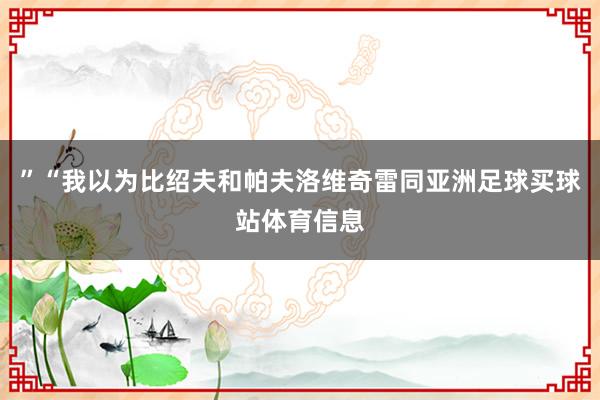”“我以为比绍夫和帕夫洛维奇雷同亚洲足球买球站体育信息