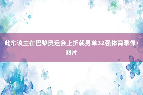 此东谈主在巴黎奥运会上折戟男单32强体育录像/图片