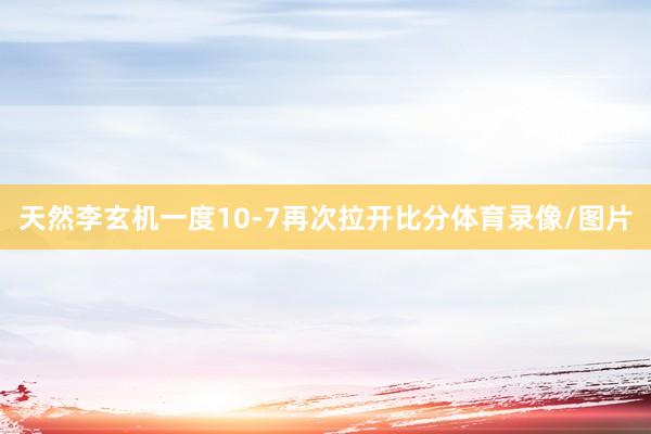 天然李玄机一度10-7再次拉开比分体育录像/图片
