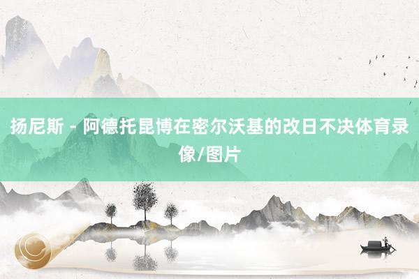 扬尼斯 - 阿德托昆博在密尔沃基的改日不决体育录像/图片