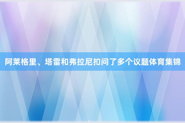 阿莱格里、塔雷和弗拉尼扣问了多个议题体育集锦