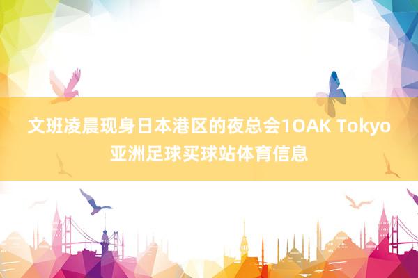 文班凌晨现身日本港区的夜总会1OAK Tokyo亚洲足球买球站体育信息