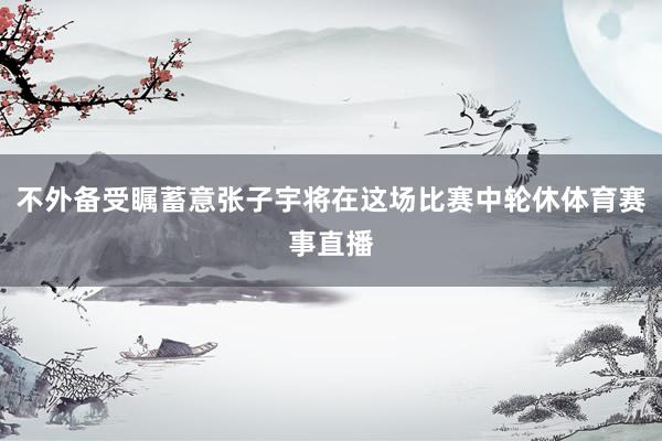 不外备受瞩蓄意张子宇将在这场比赛中轮休体育赛事直播