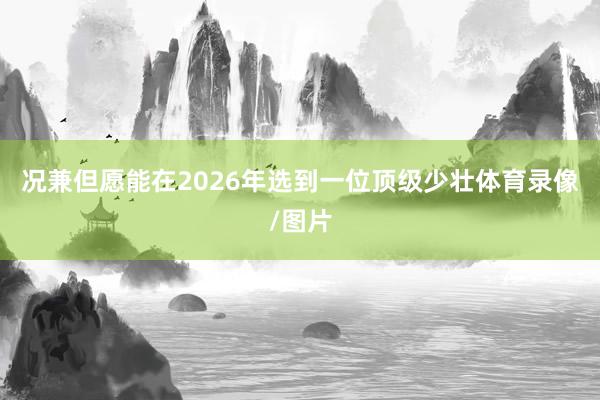 况兼但愿能在2026年选到一位顶级少壮体育录像/图片