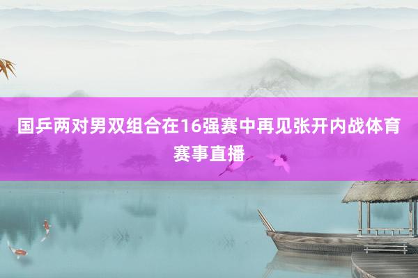 国乒两对男双组合在16强赛中再见张开内战体育赛事直播
