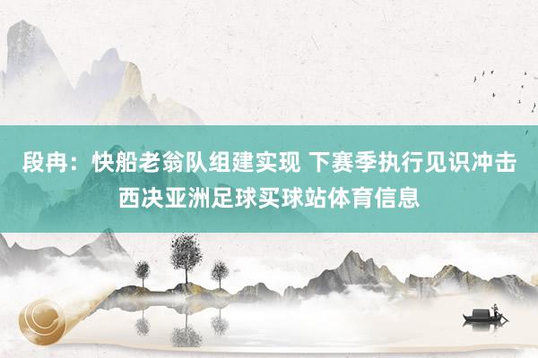 段冉：快船老翁队组建实现 下赛季执行见识冲击西决亚洲足球买球站体育信息