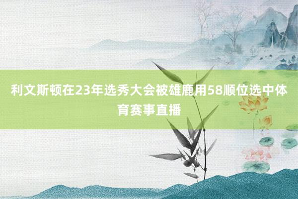 利文斯顿在23年选秀大会被雄鹿用58顺位选中体育赛事直播