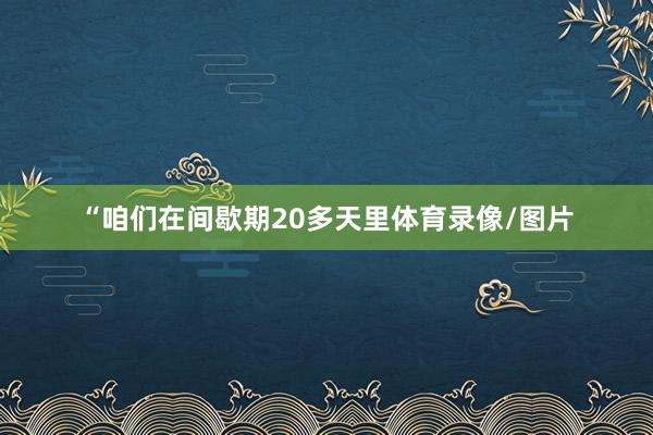 “咱们在间歇期20多天里体育录像/图片