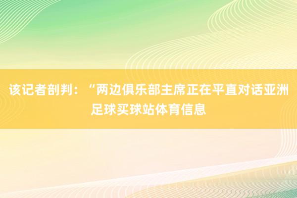 该记者剖判：“两边俱乐部主席正在平直对话亚洲足球买球站体育信息