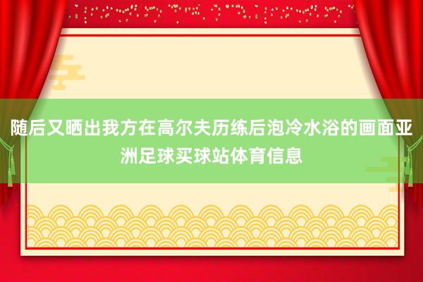 随后又晒出我方在高尔夫历练后泡冷水浴的画面亚洲足球买球站体育信息