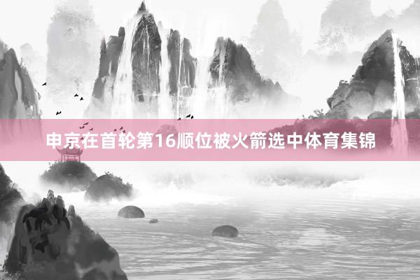 申京在首轮第16顺位被火箭选中体育集锦