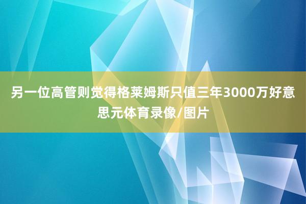 另一位高管则觉得格莱姆斯只值三年3000万好意思元体育录像/图片