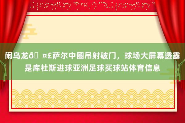 闹乌龙🤣萨尔中圈吊射破门，球场大屏幕透露是库杜斯进球亚洲足球买球站体育信息