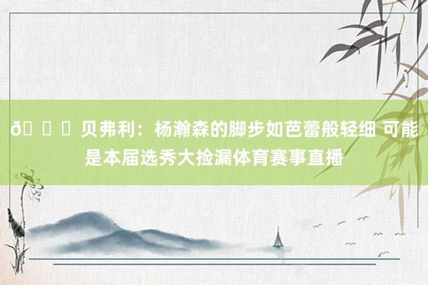 👀贝弗利：杨瀚森的脚步如芭蕾般轻细 可能是本届选秀大捡漏体育赛事直播