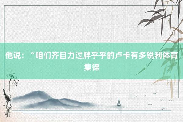 他说：“咱们齐目力过胖乎乎的卢卡有多锐利体育集锦