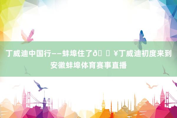 丁威迪中国行——蚌埠住了🔥丁威迪初度来到安徽蚌埠体育赛事直播