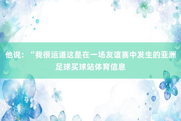 他说：“我很运道这是在一场友谊赛中发生的亚洲足球买球站体育信息