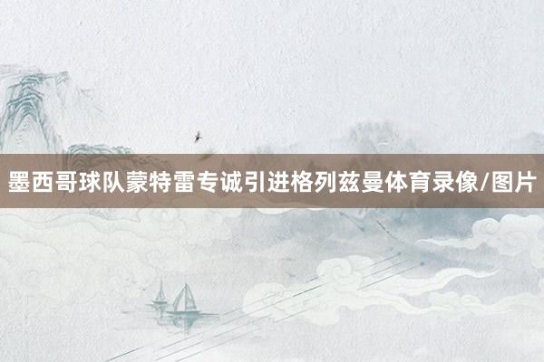 墨西哥球队蒙特雷专诚引进格列兹曼体育录像/图片