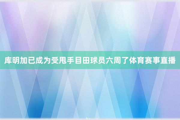 库明加已成为受甩手目田球员六周了体育赛事直播