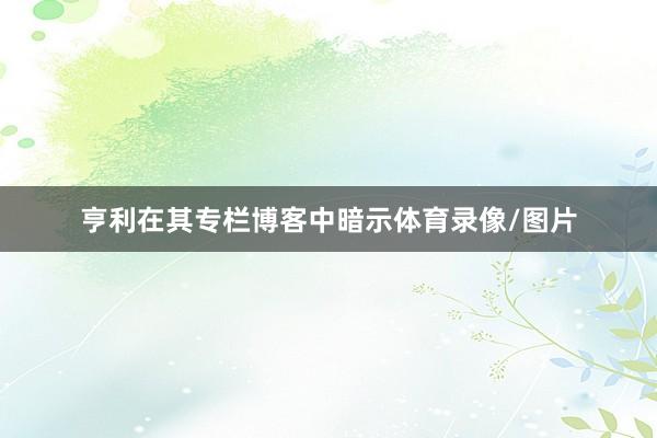 亨利在其专栏博客中暗示体育录像/图片
