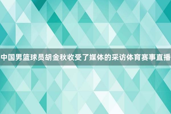 中国男篮球员胡金秋收受了媒体的采访体育赛事直播