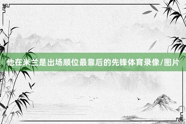 他在米兰是出场顺位最靠后的先锋体育录像/图片