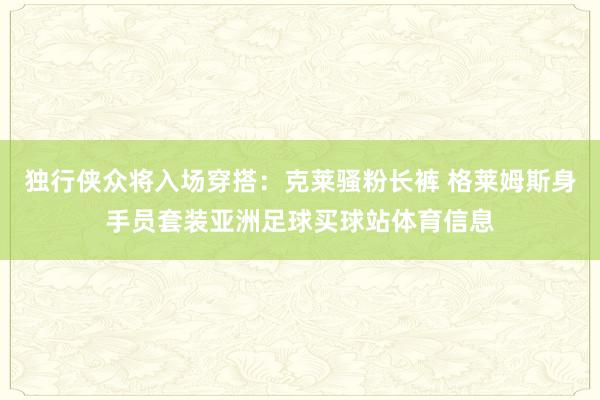 独行侠众将入场穿搭：克莱骚粉长裤 格莱姆斯身手员套装亚洲足球买球站体育信息