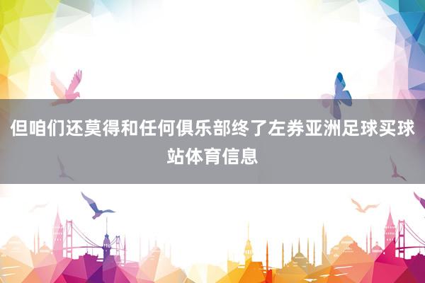 但咱们还莫得和任何俱乐部终了左券亚洲足球买球站体育信息
