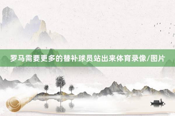罗马需要更多的替补球员站出来体育录像/图片