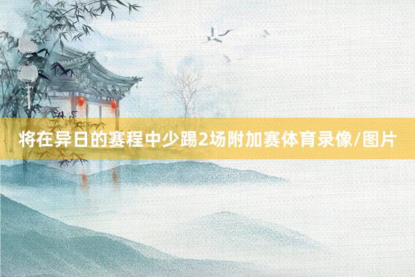 将在异日的赛程中少踢2场附加赛体育录像/图片