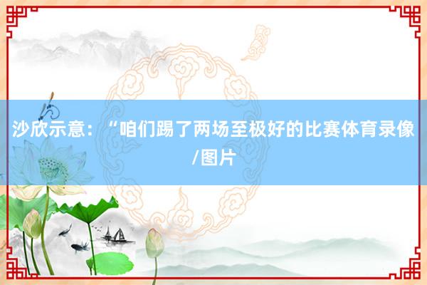沙欣示意：“咱们踢了两场至极好的比赛体育录像/图片
