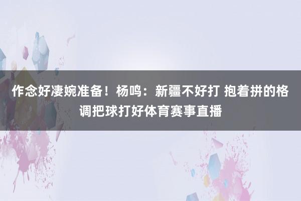 作念好凄婉准备！杨鸣：新疆不好打 抱着拼的格调把球打好体育赛事直播