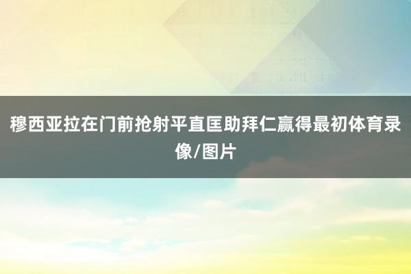 穆西亚拉在门前抢射平直匡助拜仁赢得最初体育录像/图片