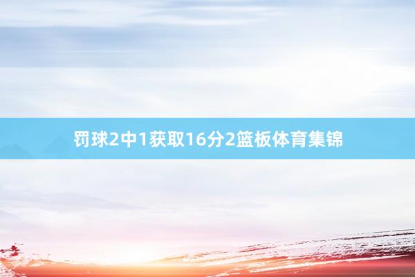 罚球2中1获取16分2篮板体育集锦