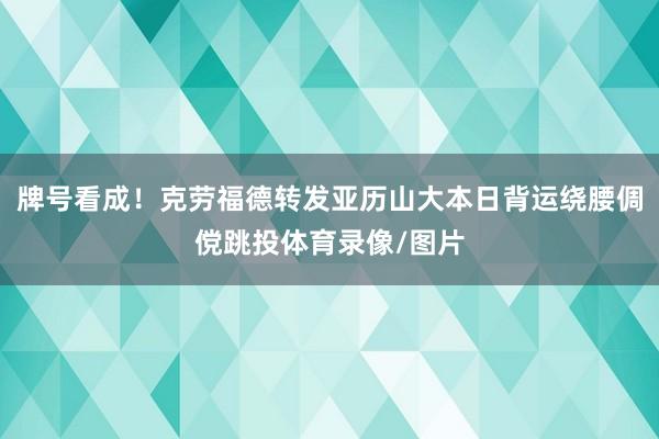 牌号看成！克劳福德转发亚历山大本日背运绕腰倜傥跳投体育录像/图片
