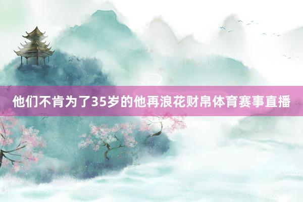 他们不肯为了35岁的他再浪花财帛体育赛事直播
