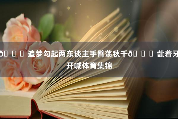 🔒追梦勾起两东谈主手臂荡秋千😂龇着牙开喊体育集锦