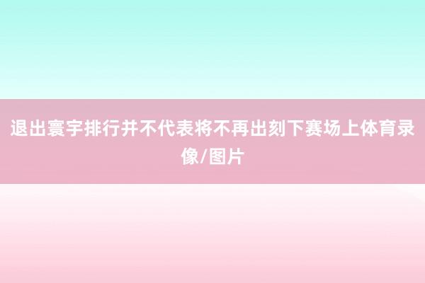 退出寰宇排行并不代表将不再出刻下赛场上体育录像/图片