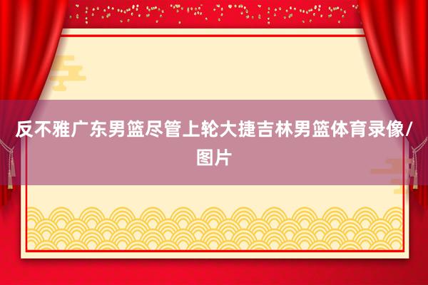 反不雅广东男篮尽管上轮大捷吉林男篮体育录像/图片