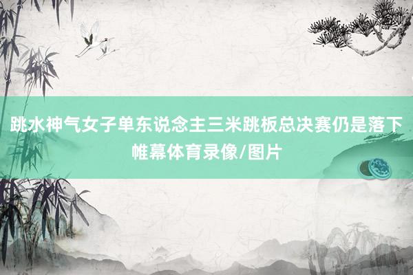 跳水神气女子单东说念主三米跳板总决赛仍是落下帷幕体育录像/图片